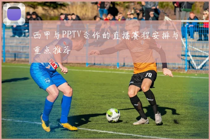 西甲与PPTV合作的直播赛程安排与重点推荐